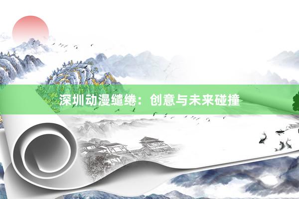 深圳动漫缱绻：创意与未来碰撞