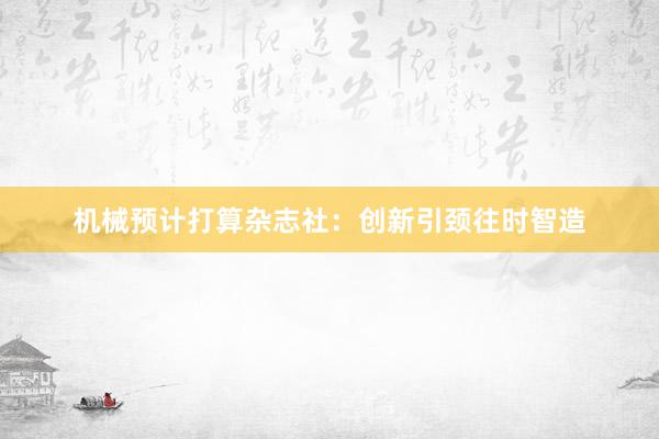 机械预计打算杂志社：创新引颈往时智造